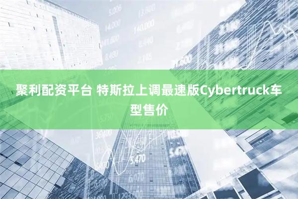 聚利配资平台 特斯拉上调最速版Cybertruck车型售价