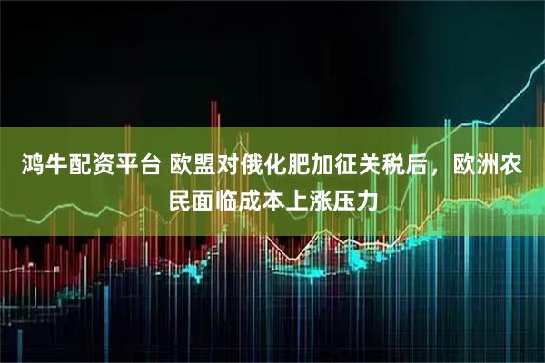 鸿牛配资平台 欧盟对俄化肥加征关税后，欧洲农民面临成本上涨压力