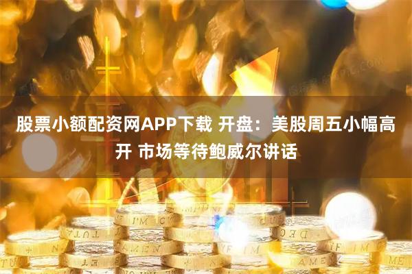 股票小额配资网APP下载 开盘：美股周五小幅高开 市场等待鲍威尔讲话