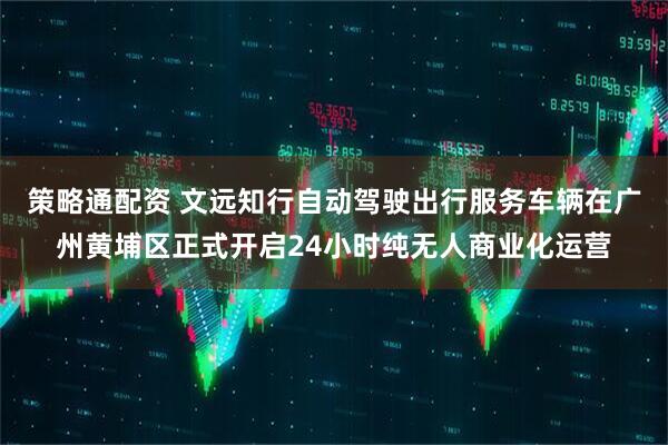 策略通配资 文远知行自动驾驶出行服务车辆在广州黄埔区正式开启24小时纯无人商业化运营