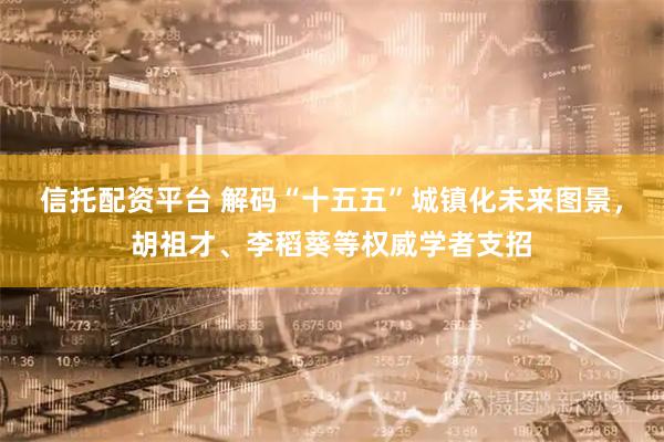 信托配资平台 解码“十五五”城镇化未来图景，胡祖才、李稻葵等权威学者支招